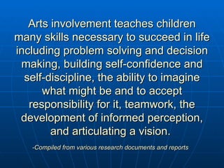 Arts involvement teaches children many skills necessary to succeed in life including problem solving and decision making, building self-confidence and self-discipline, the ability to imagine what might be and to accept responsibility for it, teamwork, the development of informed perception, and articulating a vision.  -Compiled from various research documents and reports   