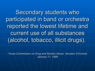 Secondary students who participated in band or orchestra reported the lowest lifetime and current use of all substances (alcohol, tobacco, illicit drugs).  -Texas Commission on Drug and Alcohol Abuse, Houston Chronicle, January 11, 1998    