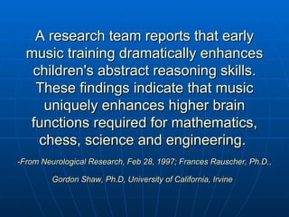 A research team reports that early music training dramatically enhances children's abstract reasoning skills. These findings indicate that music uniquely enhances higher brain functions required for mathematics, chess, science and engineering.  -From Neurological Research, Feb 28, 1997; Frances Rauscher, Ph.D., Gordon Shaw, Ph.D, University of California, Irvine   