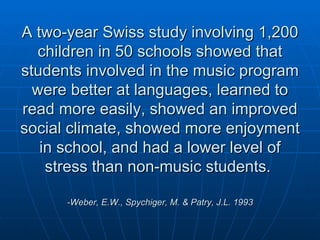 A two-year Swiss study involving 1,200 children in 50 schools showed that students involved in the music program were better at languages, learned to read more easily, showed an improved social climate, showed more enjoyment in school, and had a lower level of stress than non-music students.  -Weber, E.W., Spychiger, M. & Patry, J.L. 1993   