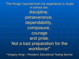 “ The things I learned from my experience in music in school are:  discipline,  perseverance,  dependability,  composure,  courage and pride. Not a bad preparation for the workforce!” - Gregory Anrig – President, Educational Testing Service 