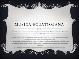 MUSICA ECUATORIANA
  La música del Ecuador o música ecuatoriana son las diversas manifestaciones musicales surgidas en el ámbito de la república del
  Ecuador. Ésta incluye muchas clases de música tradicional y popular que han evolucionado a lo largo de la historia en el
                                                             actual territorio ecuatoriano.
Es poco lo que se sabe de la historia de la música ecuatoriana hasta antes del contacto con la cultura europea (1534), pero básicamente los ritmos tradicionales
                                     ecuatorianos presentan influencia autóctona (andino-amazónico), europea y africana.

La música en el Ecuador ha ido evolucionando a través de los tiempos, y en la actualidad los ritmos modernos foráneos como el techno, el rock o el pop, también
  han ido fusionándose con ritmos autóctonos incorporando instrumentos electrónicos al acompañamiento musical tradicional ecuatoriano (techno-sanjuanito o
                                                                       techno-pasacalle).

        De la misma manera, diversos géneros musicales foráneos tienen representantes en el Ecuador, acrecentando aún más la gama musical del país.
 