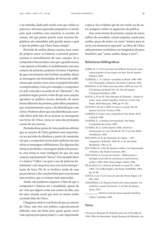 . l  l  , º  l -   39
e na melodia, dado pelo modo com que utiliza as
palavras e diversas expressões populares e o modo
pelo qual combina com maestria os acordes da
canção. Até que ponto, porém, esses recursos lin-
güísticos são entendidos pela grande massa e qual
o tipo de público que Chico busca atingir?
Partindo da análise dessas canções, bem como
do próprio autor na história, é possível questio-
narmos o entendimento de suas canções. Se o
compositor buscou fazer com que a grande massa,
e não apenas os letrados,se mobilizassem com suas
canções de protesto, podemos levantar a hipótese
de que essa tentativa não foi bem-sucedida; afinal,
as mensagens são formuladas de forma tão subli-
minar,que,muitas vezes,nem os próprios letrados
a compreendem (visto,por exemplo,o compositor
ter sido criticado e acusado de ser“alienante”).No
podemos negar,porém,o fato de que suas canções
agradam ao público menos abastado, de outra
forma diferente do protesto,pelos ditos populares,
que constantemente usava, e da identificação com
a letra.Podemos dizer que essa identificação,ocor-
rida talvez pelo fato de as pessoas se enxergarem
nas letras de Chico, torna-se uma das principais
causas de seu sucesso.
Partindo desse ponto de vista,podemos afirmar
que as canções de Chico ganham mais importân-
cia no período da ditadura a partir do momento
em que o compositor torna mais explícita em suas
obras as mensagens subliminares.Em algumas das
músicas proibidas a mensagem ainda está presen-
te, mas torna-se mais inteligível do que em suas
canções supostamente“líricas”.Um exemplo disso
é a música “Cálice”, na qual o uso de palavras ho-
mônimas2
e de rimas leva-nos a ter outra interpre-
tação da letra. Há de se lembrar ainda de suas
peças teatrais e das canções feitas para essa mesma
área artística, que se tornam mais apreciadas.
Ainda, não podemos esquecer o fato de que o
compositor é famoso até a atualidade, apesar de
ser visto por alguns como um cantor de elite, não
há uma camada social que nem ao menos tenha
escutado falar de Chico.
Chegamos então à conclusão de que as canções
de Chico não têm um público especificamente
definido, mas são feitas para quem quiser ouvir
(não apenas para quem puder),e,não importando
a época, fica evidente que de um modo ou de ou-
tro atingem a todos os segmentos de público.
Seja como forma de protesto, canção de ninar,
reflexo da sociedade, canção popular, usada para
análise, peças de teatro ou como “música para se
ouvir em momentos especiais”, as obras de Chico
estão presentes na história e no imaginário do povo
brasileiro, que “canta, samba, dança e sorri”.
Referências bibliográficas
ALBIN, R. C. O Livro de Ouro da MPB:Aa história de nossa
música popular de sua origem até hoje. Rio de Janeiro:
Ediouro, 2003.
ALMEIDA, C. A. Cultura e sociedade no Brasil: 1990-1968.
Col. Discutindo a História. São Paulo: Cultural, 1996.
BAHIANA, A. M. Nada será como antes: MPB nos anos 70.
Col. Retrato do Brasil, Vol. 141. Rio de Janeiro:
Civilização Brasileira, 1980.
BOLLE, A. B. de M. Chico Buarque de Holanda – Seleção de
textos, notas, estudo biográfico, histórico e crítico. São
Paulo: Abril Educação, 1980, pp. 93-102.
DANTAS, J. M. de S. MPB: O canto e a canção. Rio de
Janeiro: Ao Livro Técnico, 1988.
GABEIRA, F. O que é isso, companheiro? São Paulo: Abril
Cultural, 1984.
GASPARI, E.. A ditadura envergonhada. São Paulo:
Companhia das Letras, 2002.
GUERRA, M. A. Carlos Queiroz Telles: História e
dramaturgia em cena (década de 70), 2ª ed. São Paulo:
Annablume, 2004.
HOLANDA, H. B. de. Impressões de viagem – CPC,
vanguarda e desbunde: 1960-70, 2ª ed. São Paulo:
Brasiliense, 1981, p. 25.
KUCINSKI, B.. O fim da ditadura militar. Col. Repensando
a História. São Paulo: Contexto, 2001.
MACHADO, A. Os anos de chumbo - Mídia poética e
ideologia no período de resistência ao autoritarismo
militar (1968-1985). Porto Alegre: Sulina, 2006.
PILAGALLO, O. A história do Brasil no século XX (1940-
1960). Col. Folha Explica. São Paulo: Publifolha, 2003,
pp. 63-86.
SOUZA, T. de. O som nosso de cada dia. Porto Alegre: L &
PM, 1983.
TINHORÃO, J. R. Pequena história da música popular: Da
modinha a canção de protesto. 2ª ed. Rio de Janeiro:
Vozes, 1975.
__________. História social da música popular brasileira.
Lisboa: Caminho, 1990.
Notas
1 Francisco Buarque de Holanda nasce em 19 de julho de
1944. Filho do historiador Sérgio Buarque de Holanda e da
 