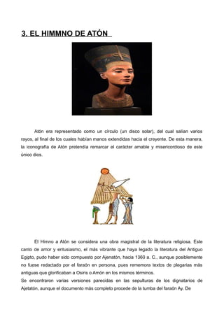 3. EL HIMMNO DE ATÓN




      Atón era representado como un círculo (un disco solar), del cual salían varios
rayos, al final de los cuales habían manos extendidas hacia el creyente. De esta manera,
la iconografía de Atón pretendía remarcar el carácter amable y misericordioso de este
único dios.




      El Himno a Atón se considera una obra magistral de la literatura religiosa. Este
canto de amor y entusiasmo, el más vibrante que haya legado la literatura del Antiguo
Egipto, pudo haber sido compuesto por Ajenatón, hacia 1360 a. C., aunque posiblemente
no fuese redactado por el faraón en persona, pues rememora textos de plegarias más
antiguas que glorificaban a Osiris o Amón en los mismos términos.
Se encontraron varias versiones parecidas en las sepulturas de los dignatarios de
Ajetatón, aunque el documento más completo procede de la tumba del faraón Ay. De
 