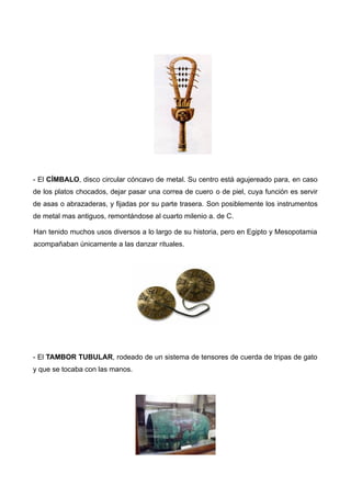 - El CÍMBALO, disco circular cóncavo de metal. Su centro está agujereado para, en caso
de los platos chocados, dejar pasar una correa de cuero o de piel, cuya función es servir
de asas o abrazaderas, y fijadas por su parte trasera. Son posiblemente los instrumentos
de metal mas antiguos, remontándose al cuarto milenio a. de C.

Han tenido muchos usos diversos a lo largo de su historia, pero en Egipto y Mesopotamia
acompañaban únicamente a las danzar rituales.




- El TAMBOR TUBULAR, rodeado de un sistema de tensores de cuerda de tripas de gato
y que se tocaba con las manos.
 