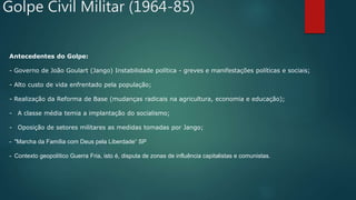 Golpe Civil Militar (1964-85)
Antecedentes do Golpe:
- Governo de João Goulart (Jango) Instabilidade política - greves e manifestações políticas e sociais;
- Alto custo de vida enfrentado pela população;
- Realização da Reforma de Base (mudanças radicais na agricultura, economia e educação);
- A classe média temia a implantação do socialismo;
- Oposição de setores militares as medidas tomadas por Jango;
- "Marcha da Família com Deus pela Liberdade“ SP
- Contexto geopolítico Guerra Fria, isto é, disputa de zonas de influência capitalistas e comunistas.
.
 