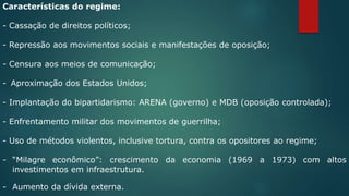 Características do regime:
- Cassação de direitos políticos;
- Repressão aos movimentos sociais e manifestações de oposição;
- Censura aos meios de comunicação;
- Aproximação dos Estados Unidos;
- Implantação do bipartidarismo: ARENA (governo) e MDB (oposição controlada);
- Enfrentamento militar dos movimentos de guerrilha;
- Uso de métodos violentos, inclusive tortura, contra os opositores ao regime;
- “Milagre econômico”: crescimento da economia (1969 a 1973) com altos
investimentos em infraestrutura.
- Aumento da dívida externa.
 