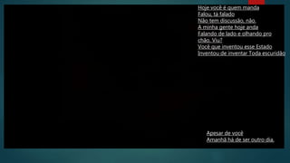 Hoje você é quem manda
Falou, tá falado
Não tem discussão, não.
A minha gente hoje anda
Falando de lado e olhando pro
chão. Viu?
Você que inventou esse Estado
Inventou de inventar Toda escuridão
Apesar de você
Amanhã há de ser outro dia.
 