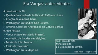 Era Vargas: antecedentes.
A revolução de 30
 Quebra do acordo da Política do Café-com-Leite.
 Criação da Aliança Liberal.
 Washington Luís indica Júlio Prestes.
 Antônio Carlos de Andrada apoia Getúlio Vargas
e João Pessoa.
 Vence os paulistas (Júlio Prestes).
 Acusação de fraudes nas eleições.
 Morte de João Pessoa.
 Início da revolução.
 Washington Luís é deposto.
São Paulo da café
Minas da leite
E a Vila Isabel da samba.
Noel Rosa – Feitiço da Vila
 