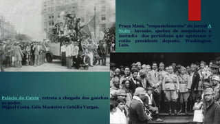 Palácio do Catete, retrata a chegada dos gaúchos
ao poder.
Miguel Costa, Góis Monteiro e Getúlio Vargas.
Praça Mauá, "empastelamento" do jornal A
Noite. Invasão, quebra de maquinário e
incêndio dos periódicos que apoiavam o
então presidente deposto, Washington
Luís.
 