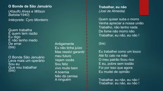 O Bonde de São Januário
(Ataulfo Alves e Wilson
Batista/1940)
Intérprete: Cyro Monteiro
Quem trabalha
É quem tem razão
Eu digo
E não tenho medo
De errar
(bis)
O Bonde São Januário
Leva mais um operário
Sou eu
Que vou trabalhar
(bis)
Trabalhar, eu não
(Joel de Almeida)
Quem quiser suba o morro
Venha apreciar a nossa união
Trabalho, não tenho nada
De fome não morro não
Trabalhar, eu não, eu não !
(bis)
Eu trabalhei como um louco
Até fiz calo na mão
O meu patrão ficou rico
E eu, pobre sem tostão
Foi por isso que agora
Eu mudei de opinião
Trabalhar, eu não, eu não !
Trabalhar, eu não, eu não !
Antigamente
Eu não tinha juízo
Mas resolvi garantir
meu futuro
Vejam vocês
Sou feliz
vivo muito bem
A boemia
Não dá camisa
A ninguém
 