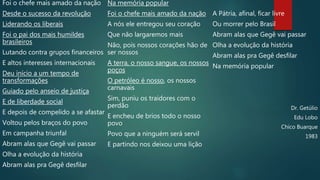 Foi o chefe mais amado da nação
Desde o sucesso da revolução
Liderando os liberais
Foi o pai dos mais humildes
brasileiros
Lutando contra grupos financeiros
E altos interesses internacionais
Deu início a um tempo de
transformações
Guiado pelo anseio de justiça
E de liberdade social
E depois de compelido a se afastar
Voltou pelos braços do povo
Em campanha triunfal
Abram alas que Gegê vai passar
Olha a evolução da história
Abram alas pra Gegê desfilar
Na memória popular
Foi o chefe mais amado da nação
A nós ele entregou seu coração
Que não largaremos mais
Não, pois nossos corações hão de
ser nossos
A terra, o nosso sangue, os nossos
poços
O petróleo é nosso, os nossos
carnavais
Sim, puniu os traidores com o
perdão
E encheu de brios todo o nosso
povo
Povo que a ninguém será servil
E partindo nos deixou uma lição
A Pátria, afinal, ficar livre
Ou morrer pelo Brasil
Abram alas que Gegê vai passar
Olha a evolução da história
Abram alas pra Gegê desfilar
Na memória popular
Dr. Getúlio
Edu Lobo
Chico Buarque
1983
 
