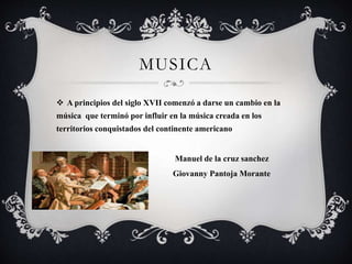 MUSICA
 A principios del siglo XVII comenzó a darse un cambio en la
música que terminó por influir en la música creada en los
territorios conquistados del continente americano
 Manuel de la cruz sanchez
 Giovanny Pantoja Morante

 