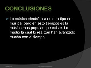      La música electrónica es otro tipo de
      música, pero en esto tiempos es la
      música mas popular que existe. Lo
      medio la cual lo realizan han avanzado
      mucho con el tiempo.




25/11/2011            juan carlos cocom avila 1º E
 