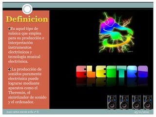 Es aquel tipo de
 música que emplea
 para su producción e
 interpretación
 instrumentos
 electrónicos y
 tecnología musical
 electrónica.

   La producción de
 sonidos puramente
 electrónica puede
 lograrse mediante
 aparatos como el
 Theremin, el
 sintetizador de sonido
 y el ordenador.

juan carlos cocom avila 1º E   25/11/2011
 