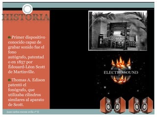 Primer dispositivo
 conocido capaz de
 grabar sonido fue el
 fono
 autógrafo, patentad
 o en 1857 por
 Édouard-Léon Scott
 de Martinville.
   Thomas A. Edison
 patentó el
 fonógrafo, que
 utilizaba cilindros
 similares al aparato
 de Scott.
juan carlos cocom avila 1º E   25/11/2011
 