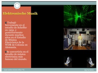 Trabajó
 brevemente en el
 estudio de Scheffer
 en 1952, y
 posteriormente
 durante muchos
 años en el Estudio
 de Música
 Electrónica de la
 WDR de Colonia en
 Alemania.
   Se convertiría en el
 estudio de música
 electrónica más
 famoso del mundo.



juan carlos cocom avila 1º E   25/11/2011
 