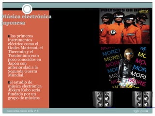 los primeros
 instrumentos
 eléctrico como el
 Ondes Martenot, el
 Theremin y el
 Trautonium eran
 poco conocidos en
 Japón con
 anterioridad a la
 Segunda Guerra
 Mundial.
  el estudio de
 música electrónica
 Jikken Kobo sería
 fundado por un
 grupo de músicos


juan carlos cocom avila 1º E   25/11/2011
 