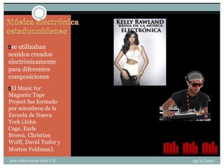 se utilizaban
sonidos creados
electrónicamente
para diferentes
composiciones
 El Music for
Magnetic Tape
Project fue formado
por miembros de la
Escuela de Nueva
York (John
Cage, Earle
Brown, Christian
Wolff, David Tudor y
Morton Feldman).
juan carlos cocom avila 1º E   25/11/2011
 