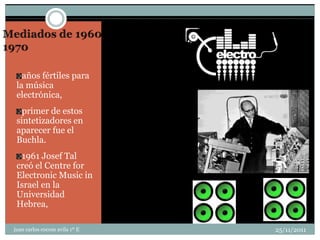 años fértiles para
 la música
 electrónica,
   primer de estos
 sintetizadores en
 aparecer fue el
 Buchla.
  1961 Josef Tal
 creó el Centre for
 Electronic Music in
 Israel en la
 Universidad
 Hebrea,

juan carlos cocom avila 1º E   25/11/2011
 