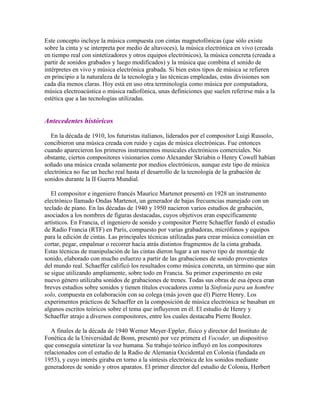 Este concepto incluye la música compuesta con cintas magnetofónicas (que sólo existe
sobre la cinta y se interpreta por medio de altavoces), la música electrónica en vivo (creada
en tiempo real con sintetizadores y otros equipos electrónicos), la música concreta (creada a
partir de sonidos grabados y luego modificados) y la música que combina el sonido de
intérpretes en vivo y música electrónica grabada. Si bien estos tipos de música se refieren
en principio a la naturaleza de la tecnología y las técnicas empleadas, estas divisiones son
cada día menos claras. Hoy está en uso otra terminología como música por computadora,
música electroacústica o música radiofónica, unas definiciones que suelen referirse más a la
estética que a las tecnologías utilizadas.


Antecedentes históricos

   En la década de 1910, los futuristas italianos, liderados por el compositor Luigi Russolo,
concibieron una música creada con ruido y cajas de música electrónicas. Fue entonces
cuando aparecieron los primeros instrumentos musicales electrónicos comerciales. No
obstante, ciertos compositores visionarios como Alexander Skriabin o Henry Cowell habían
soñado una música creada solamente por medios electrónicos, aunque este tipo de música
electrónica no fue un hecho real hasta el desarrollo de la tecnología de la grabación de
sonidos durante la II Guerra Mundial.

   El compositor e ingeniero francés Maurice Martenot presentó en 1928 un instrumento
electrónico llamado Ondas Martenot, un generador de bajas frecuencias manejado con un
teclado de piano. En las décadas de 1940 y 1950 nacieron varios estudios de grabación,
asociados a los nombres de figuras destacadas, cuyos objetivos eran específicamente
artísticos. En Francia, el ingeniero de sonido y compositor Pierre Schaeffer fundó el estudio
de Radio Francia (RTF) en París, compuesto por varias grabadoras, micrófonos y equipos
para la edición de cintas. Las principales técnicas utilizadas para crear música consistían en
cortar, pegar, empalmar o recorrer hacia atrás distintos fragmentos de la cinta grabada.
Estas técnicas de manipulación de las cintas dieron lugar a un nuevo tipo de montaje de
sonido, elaborado con mucho esfuerzo a partir de las grabaciones de sonido provenientes
del mundo real. Schaeffer calificó los resultados como música concreta, un término que aún
se sigue utilizando ampliamente, sobre todo en Francia. Su primer experimento en este
nuevo género utilizaba sonidos de grabaciones de trenes. Todas sus obras de esa época eran
breves estudios sobre sonidos y tienen títulos evocadores como la Sinfonía para un hombre
solo, compuesta en colaboración con su colega (más joven que él) Pierre Henry. Los
experimentos prácticos de Schaeffer en la composición de música electrónica se basaban en
algunos escritos teóricos sobre el tema que influyeron en él. El estudio de Henry y
Schaeffer atrajo a diversos compositores, entre los cuales destacaba Pierre Boulez.

   A finales de la década de 1940 Werner Meyer-Eppler, físico y director del Instituto de
Fonética de la Universidad de Bonn, presentó por vez primera el Vocoder, un dispositivo
que conseguía sintetizar la voz humana. Su trabajo teórico influyó en los compositores
relacionados con el estudio de la Radio de Alemania Occidental en Colonia (fundada en
1953), y cuyo interés giraba en torno a la síntesis electrónica de los sonidos mediante
generadores de sonido y otros aparatos. El primer director del estudio de Colonia, Herbert
 