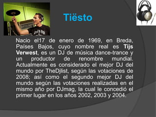 Tiësto

Nacio el17 de enero de 1969, en Breda,
Países Bajos, cuyo nombre real es Tijs
Verwest, es un DJ de música dance-trance y
un    productor     de   renombre     mundial.
Actualmente es considerado el mejor DJ del
mundo por TheDjlist, según las votaciones de
2008; así como el segundo mejor DJ del
mundo según las votaciones realizadas en el
mismo año por DJmag, la cual le concedió el
primer lugar en los años 2002, 2003 y 2004.
 