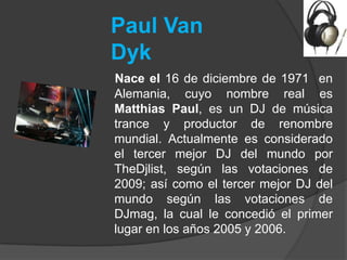 Paul Van
Dyk
Nace el 16 de diciembre de 1971 en
Alemania, cuyo nombre real es
Matthias Paul, es un DJ de música
trance y productor de renombre
mundial. Actualmente es considerado
el tercer mejor DJ del mundo por
TheDjlist, según las votaciones de
2009; así como el tercer mejor DJ del
mundo según las votaciones de
DJmag, la cual le concedió el primer
lugar en los años 2005 y 2006.
 