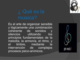 ¿ Qué es la
       música?
Es el arte de organizar sensible
y lógicamente una combinación
coherente     de     sonidos    y
silencios     utilizando     los
principios fundamentales de la
melodía, la armonía, el ritmo, y
el    timbre,     mediante     la
intervención    de     complejos
procesos psico-anímicos.
 