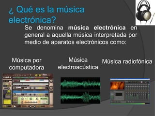 ¿ Qué es la música
electrónica?
    Se denomina música electrónica en
    general a aquella música interpretada por
    medio de aparatos electrónicos como:


 Música por         Música      Música radiofónica
computadora     electroacústica
 