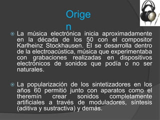Orige
                    n
   La música electrónica inicia aproximadamente
    en la década de los 50 con el compositor
    Karlheinz Stockhausen. Él se desarrolla dentro
    de la electroacústica, música que experimentaba
    con grabaciones realizadas en dispositivos
    electrónicos de sonidos que podía o no ser
    naturales.

   La popularización de los sintetizadores en los
    años 60 permitió junto con aparatos como el
    theremín      crear     sonidos  completamente
    artificiales a través de moduladores, síntesis
    (aditiva y sustractiva) y demás.
 