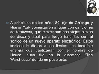    A principios de los años 80, djs de Chicago y
    Nueva York comenzaron a jugar con canciones
    de Kraftwerk, que mezclaban con viejas piezas
    de disco y soul para luego fundirlas con el
    sonido de un nuevo aparato electrónico. Estos
    sonidos le dieron a las fiestas una increíble
    energía que bautizarían con el nombre de
    House, pues fue en la discoteca "The
    Warehouse“ donde empezo esto.
 