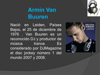 Armin Van
         Buuren
Nació en Leiden, Países
Bajos, el 25 de diciembre de
1976 . Van Buuren es un
reconocido DJ y productor de
música       trance.      Es
considerado por DJMagazine
el disc jockey número 1 del
mundo 2007 y 2008.
 