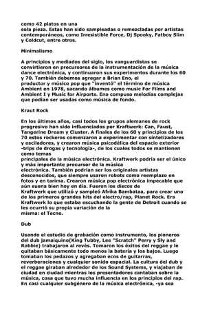 como 42 platos en una
sola pieza. Estas han sido sampleadas o remezcladas por artistas
contemporáneos, como Irresistible Force, Dj Spooky, Fatboy Slim
y Coldcut, entre otros.
Minimalismo
A principios y mediados del siglo, los vanguardistas se
convirtieron en precursores de la instrumentación de la música
dance electrónica, y continuaron sus experimentos durante los 60
y 70. También debemos agregar a Brian Eno, el
productor y músico pop que "inventó" el término de música
Ambient en 1978, sacando álbumes como music For Films and
Ambient I y Music for Airports. Eno compuso melodías complejas
que podían ser usadas como música de fondo.
Kraut Rock
En los últimos años, casi todos los grupos alemanes de rock
progresivo han sido influenciados por Kraftwerk: Can, Faust,
Tangerine Dream y Cluster. A finales de los 60 y principios de los
70 estos rockeros comenzaron a experimentar con sintetizadores
y osciladores, y crearon música psicodélica del espacio exterior
-trips de drogas y tecnología-, de los cuales todos se mantienen
como temas
principales de la música electrónica. Kraftwerk podría ser el único
y más importante precursor de la música
electrónica. También podrían ser los originales artistas
desconocidos, que siempre usaron robots como reemplazo en
fotos y en tarima. Crearon música pop electrónica impecable que
aún suena bien hoy en día. Fueron los discos de
Kraftwerk que utilizó y sampleó Afrika Bambataa, para crear uno
de los primeros grandes hits del electro/rap, Planet Rock. Era
Kraftwerk lo que estaba escuchando la gente de Detroit cuando se
les ocurrió su propia variación de la
misma: el Tecno.
Dub
Usando el estudio de grabación como instrumento, los pioneros
del dub jamaiquino(King Tubby, Lee "Scratch" Perry y Sly and
Robbie) trabajaron al revés. Tomaron los éxitos del reggae y le
quitaban básicamente todo menos la batería y los bajos. Luego
tomaban los pedazos y agregaban ecos de guitarras,
reverberaciones y cualquier sonido espacial. La cultura del dub y
el reggae giraban alrededor de los Sound Systems, y viajaban de
ciudad en ciudad mientras los presentadores cantaban sobre la
música, cosa que tuvo mucha influencia en los principios del rap.
En casi cualquier subgénero de la música electrónica, -ya sea

 