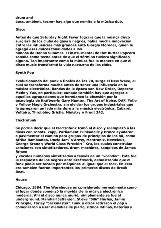 drum and
bass, ambient, tecno- hay algo que remite a la música dub.
Disco
Antes de que Saturday Night Fever lograra que la música disco
surgiera de los clubs de gays y negros, había mucha innovación.
Entre las influencias más grandes está Giorgio Moroder, quien le
agregó esas dulces tonalidades a los
himnos de Donna Summer. El instrumental de Hot Butter Popcorn
sonaba como tecno antes de que el término tuviera significado
alguno. Tan importante como la música fue la manera en que el
disco music transformó la vida nocturna de los clubs.
Synth Pop
Evolucionando del punk a finales de los 70, surge el New Wave, el
cual se transforma mucho antes de tener una influencia en la
música electrónica. Bandas de la época son New Order, Depeche
Mode y Yaz, en particular; aunque también hay que agregar a
aquellas agrupaciones que heredaron la obsesión por la
tecnología de Kraftwerk: Gary Numan, The Art of Noise, DAF, Yello
y Yellow Magic Orchestra, sin olvidar los grupos industriales que
le agregaron un lado más duro a la música electrónica: Cabaret
Voltaire, Throbbing Gristle, Ministry y Front 242.
Electrofunk
Se podría decir que el Electrofunk tomó al disco y reemplazó a las
divas con robots. Zapp, Parliament Funkadelic y Prince ayudaron
a pavimentar el camino para grupos de principios de los 80, como
Afrika Bambaataa, Uncle Jam´s Army, Mantronix, Newcleus,
George Kranz y World Class Wreckin´ Kru, los cuales construían
canciones con sintetizadores, drum machines, sampleos de James
Brown
y vocales humanas sintetizadas a través de un "vocoder". Esta fue
la respuesta de los negros ante Kraftwerk, demostrando que el
funk podía ser tocado por máquinas al igual que el rock. En esta
era también fueron importantes los primeros discos de Break
Beat.
House
Chicago, 1984. The Warehouse es considerado normalmente como
el lugar donde comenzó la movida de la música electrónica
moderna. Ahí el disco nunca murió, simplemente se fue al
underground. Marshall Jefferson, Steve "Silk" Hurley, Jamie
Principle, Farley "Jackmaster" Funk y otros retiraron el pop y
comenzaron a usar melodías de piano, ritmos latinos, baterías y

 