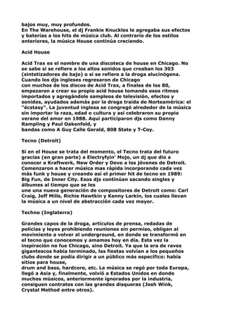 bajos muy, muy profundos.
En The Warehouse, el dj Frankie Knuckles le agregaba sus efectos
y baterías a los hits de música club. Al contrario de los estilos
anteriores, la música House continúa creciendo.
Acid House
Acid Trax es el nombre de una discoteca de house en Chicago. No
se sabe si se refiere a los altos sonidos que creaban los 303
(sintetizadores de bajo) o si se refiere a la droga alucinógena.
Cuando los djs ingleses regresaron de Chicago
con muchos de los discos de Acid Trax, a finales de los 80,
empezaron a crear su propio acid house tomando esos ritmos
importados y agregándole sampleos de televisión, efectos y
sonidos, ayudados además por la droga traída de Norteamérica: el
"écstasy". La juventud inglesa se congregó alrededor de la música
sin importar la raza, edad o cultura y así celebraron su propio
verano del amor en 1988. Aquí participaron djs como Danny
Rampling y Paul Oakenfold, y
bandas como A Guy Calle Gerald, 808 State y T-Coy.
Tecno (Detroit)
Si en el House se trata del momento, el Tecno trata del futuro
gracias (en gran parte) a Electryfyin' Mojo, un dj que dio a
conocer a Kraftwerk, New Order y Devo a los jóvenes de Detroit.
Comenzaron a hacer música mas rápida incorporando cada vez
más funk y house y creando así el primer hit de tecno en 1989:
Big Fun, de Inner City. Esos djs continúan sacando singles y
álbumes al tiempo que se les
une una nueva generación de compositores de Detroit como: Carl
Craig, Jeff Mills, Richie Hawtkin y Kenny Larkin, los cuales llevan
la música a un nivel de abstracción cada vez mayor.
Techno (Inglaterra)
Grandes capos de la droga, artículos de prensa, redadas de
policías y leyes prohibiendo reuniones sin permiso, obligan al
movimiento a volver al underground, en donde se transformó en
el tecno que conocemos y amamos hoy en día. Esta vez la
inspiración no fue Chicago, sino Detroit. Ya que la era de raves
gigantescos había terminado, las fiestas volvían a los pequeños
clubs donde se podía dirigir a un público más específico: había
sitios para house,
drum and bass, hardcore, etc. La música se regó por toda Europa,
llegó a Asia y, finalmente, volvió a Estados Unidos en donde
muchos músicos, anteriormente ignorados por la industria,
consiguen contratos con las grandes disqueras (Josh Wink,
Crystal Method entre otros).

 