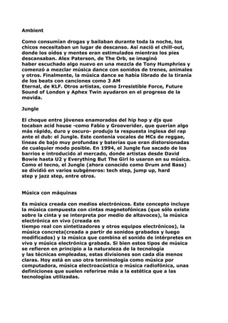 Ambient
Como consumían drogas y bailaban durante toda la noche, los
chicos necesitaban un lugar de descanso. Así nació el chill-out,
donde los oídos y mentes eran estimulados mientras los pies
descansaban. Alex Paterson, de The Orb, se imaginó
haber escuchado algo nuevo en una mezcla de Tony Humphries y
comenzó a mezclar música dance con sonidos de trenes, animales
y otros. Finalmente, la música dance se había librado de la tiranía
de los beats con canciones como 3 AM
Eternal, de KLF. Otros artistas, como Irresistible Force, Future
Sound of London y Aphex Twin ayudaron en el progreso de la
movida.
Jungle
El choque entre jóvenes enamorados del hip hop y djs que
tocaban acid house -como Fabio y Grooverider, que querían algo
más rápido, duro y oscuro- produjo la respuesta inglesa del rap
ante el dub: el Jungle. Este contenía vocales de MCs de reggae,
líneas de bajo muy profundas y baterías que eran distorsionadas
de cualquier modo posible. En 1994, el Jungle fue sacado de los
barrios e introducido al mercado, donde artistas desde David
Bowie hasta U2 y Everything But The Girl lo usaron en su música.
Como el tecno, el Jungle (ahora conocido como Drum and Bass)
se dividió en varios subgéneros: tech step, jump up, hard
step y jazz step, entre otros.
Música con máquinas
Es música creada con medios electrónicos. Este concepto incluye
la música compuesta con cintas magnetofónicas (que sólo existe
sobre la cinta y se interpreta por medio de altavoces), la música
electrónica en vivo (creada en
tiempo real con sintetizadores y otros equipos electrónicos), la
música concreta(creada a partir de sonidos grabados y luego
modificados) y la música que combina el sonido de intérpretes en
vivo y música electrónica grabada. Si bien estos tipos de música
se refieren en principio a la naturaleza de la tecnología
y las técnicas empleadas, estas divisiones son cada día menos
claras. Hoy está en uso otra terminología como música por
computadora, música electroacústica o música radiofónica, unas
definiciones que suelen referirse más a la estética que a las
tecnologías utilizadas.

 