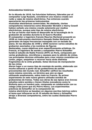 Antecedentes históricos
En la década de 1910, los futuristas italianos, liderados por el
compositor Luigi Russolo, concibieron una música creada con
ruido y cajas de música electrónica. Fue entonces cuando
aparecieron los primeros instrumentos
musicales electrónicos comerciales. No obstante, ciertos
compositores visionarios como Alexander Skriabin o Henry Cowell
habían soñado una música creada solamente por medios
electrónicos, aunque este tipo de música electrónica
no fue un hecho real hasta el desarrollo de la tecnología de la
grabación de sonidos durante la II Guerra Mundial.
El compositor e ingeniero francés Maurice Martenot presentó en
1928 un instrumento electrónico llamado Ondas Martenot, un
generador de bajas frecuencias manejado con un teclado de
piano. En las décadas de 1940 y 1950 nacieron varios estudios de
grabacion asociados a los nombres de figuras
destacadas, cuyos objetivos eran específicamente artísticos. En
Francia, el ingeniero de sonido y compositor Pierre Schaeffer
fundó el estudio de Radio Francia (RTF) en París, compuesto por
varias grabadoras, micrófonos y equipos para la edición de cintas.
Las principales técnicas utilizadas para crear música consistían en
cortar, pegar, empalmar o recorrer hacia atrás distintos
fragmentos de la cinta grabada. Estas técnicas de manipulación
de las cintas
dieron lugar a un nuevo tipo de montaje de sonido, elaborado con
mucho esfuerzo a partir de las grabaciones de sonido
provenientes del mundo real. Schaeffer calificó los resultados
como música concreta, un término que aún se sigue
utilizando ampliamente, sobre todo en Francia. Su primer
experimento en este nuevo género utilizaba sonidos de
grabaciones de trenes. Todas sus obras de esa época eran breves
estudios sobre sonidos y tienen títulos evocadores como la
Sinfonía para un hombre solo, compuesta en colaboración con su
colega (más joven que él) Pierre Henry. Los experimentos
prácticos de Schaeffer en la composición de
música electrónica se basaban en algunos escritos teóricos sobre
el tema que influyeron en él. El estudio de Henry y Schaeffer
atrajo a diversos compositores, entre los cuales destacaba Pierre
Boulez.

 