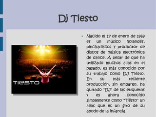 Dj Tiesto
● Nacido el 17 de enero de 1969
es un músico holandés,
pinchadiscos y productor de
discos de música electrónica
de dance. A pesar de que ha
utilizado muchos alias en el
pasado, es más conocido por
su trabajo como DJ Tiësto.
En su más reciente
producción, sin embargo, ha
quitado "DJ" de las etiquetas
y es ahora conocido
simplemente como "Tiësto" un
alias que es un giro de su
apodo de la infancia.
 