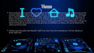 • Hacia mediados de los años 80, un nutrido grupo de DJs y músicos norteamericanos, influidos tanto por las
escuchas repetidas de clásicos de synth-pop como por músicos de funk como Prince o Sly Stone y del sonido
disco, como Giorgio Moroder o Patrick Cowley, empiezan a grabar música mezclando estas influencias. El
house y el techno nacen prácticamente a la vez, el house más vocal y orientado al soul y a la parte vocal, el
techno más europeo. Su influencia conjunta marca la música para siempre: no hay artista pop o rock que no
sienta la tentación de acercarse a ese sonido para dar accesibilidad a su música a los nuevos altares de la
cultura juvenil: los clubs.
• Artistas más destacados: Kym Mazelle, Todd Terry, Inner City, Kevin Saunderson, Ten City, Masters at
Work, Daft Punk
 