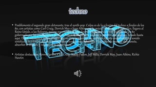 • Posiblemente el segundo gran detonante, tras el synth-pop. Culpa es de la eclosión del techno a finales de los
80, con artistas como Carl Craig, Derrick May o Juan Atkins,que la música atravesara el Atlántico, llegara al
Reino Unido, a las Baleares, pasara por encima de una desorientada escena de pop bailable de los 80
gobernada por las producciones de Stock Aitken & Waterman y liderara cambios que nos han llevado hasta
aquí. Desde entonces y, en un proceso que no parece tener fin, las estrellas del pop necesitaron del sonido
sintético. Las estrellas del rock tuvieron que reconocer su influencia. Y la industria musical del planeta,
absorber el impacto y reconocer su importancia.
• Artistas destacados: Kenny Larkin, Carl Craig, Stacey Pullen, Jeff Mills, Derrick May, Juan Atkins, Richie
Hawtin
 