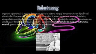 ingeniero y pionero de la música electrónica, pasó a la historia en 1964 por convertirse en el padre del
sintetizador. Denominado "Moog" en honor a su creador, el primer aparato de música electrónica,
desarrollado en colaboración con el músico Herb Deutsch, integraba distintos módulos (un oscilador, un
amplificador de voltaje controlado y un filtro) que permitían imitar sonidos de cualquier instrumento
musical, generar sonidos nuevos, modificarlos y combinarlos.
 