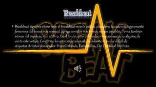 • Breakbeat significa ritmo roto: el breakbeat mezcla estilos, abandona la cadencia ligeramente
femenina del house más sensual, agrega sonidos más toscos, menos amables. Toma también
ritmos del trip-hop, que acelera. En el fondo, quiere introducir variaciones para alejarse de
cierto estereotipo. Conforme los artistas acceden al sonido, este se vuelve difícil de
etiquetar.Artistas destacados: Propellerheads, Fatboy Slim, The Chemical Brothers.
 