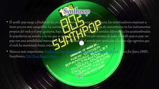 • El synth-pop surge a finales de los 70 cuando, por los avances tecnológicos, los sintetizadores empiezan a
tener precios más asequibles. La curiosidad de los jóvenes músicos deja de concentrarse en los instrumentos
propios del rock y el pop (guitarra, bajo, batería) y, a la vez, aportan sonidos diferentes a los acostumbrados.
Se populariza su sonido, a la vez que se simplifica su uso. Pero por encima de todo, el synth-pop es pop: un
pop con una sensibilidad marcada por la amabilidad en el sonido por oposición a la pose algo agresiva que
el rock ha mantenido hasta entonces.
• Músicos más importantes: Kraftwerk, Depeche Mode, The Human League, Soft Cell, Tears for fears, OMD,
Eurythmics, Peté Shop Boys, Grimes
 