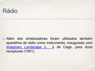 Rádio
✤ Além dos sintetizadores foram utilizados também
aparelhos de rádio como instrumento, inaugurado com
Imaginary Landscape n. 4 de Cage, para doze
receptores (1951).
 