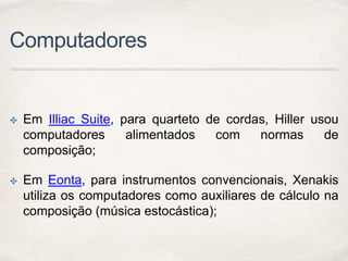Computadores
✤ Em Illiac Suite, para quarteto de cordas, Hiller usou
computadores alimentados com normas de
composição;
✤ Em Eonta, para instrumentos convencionais, Xenakis
utiliza os computadores como auxiliares de cálculo na
composição (música estocástica);
 