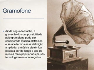 Gramofone
✤ Ainda segundo Babbit, a
gravação do som possibilitada
pelo gramofone pode ser
considerada música eletrônica,
e se aceitarmos essa definição
ampliada, a música eletrônica
passa a ser de longe o tipo de
música mais popular nos países
tecnologicamente avançados.
 