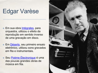 Edgar Varèse
✤ Em sua obra Intégrales, para
orquestra, utilizou o efeito da
reprodução em sentido inverso
de uma gravação em disco.
✤ Em Déserts, seu primeiro ensaio
eletrônico, utilizou sons gravados
em fita e instrumentais.
✤ Seu Poème Électronique é uma
das poucas grandes obras de
música em fita.
 