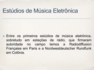 Estúdios de Música Eletrônica
✤ Entre os primeiros estúdios de música eletrônica,
sobretudo em estações de rádio, que firmaram
autoridade no campo temos a Radiodiffusion
Française em Paris e a Nordwestdeutscher Rundfunk
em Colônia.
 