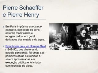 Pierre Schaeffer
e Pierre Henry
✤ Em Paris impôs-se a musique
concrète, composta de sons
naturais modificados e
reorganizados, em geral
derivados dos metais e da água.
✤ Symphonie pour un Homme Seul
(1949-50), dos diretores do
estúdio parisiense, foi umas das
primeiras obras eletrônicas a
serem apresentadas em
execução pública e foi criada
com técnicas de disco.
 