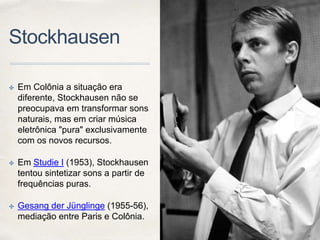 Stockhausen
✤ Em Colônia a situação era
diferente, Stockhausen não se
preocupava em transformar sons
naturais, mas em criar música
eletrônica "pura" exclusivamente
com os novos recursos.
✤ Em Studie I (1953), Stockhausen
tentou sintetizar sons a partir de
frequências puras.
✤ Gesang der Jünglinge (1955-56),
mediação entre Paris e Colônia.
 